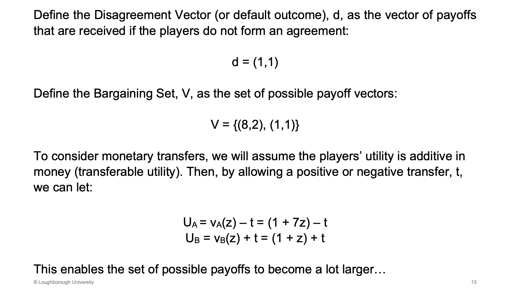 <p>D - default outcome, what we get if we don’t agree</p><p>&nbsp;</p><p>V - is the possible outcomes</p><p>&nbsp;</p><p>Side payments (transfer utility), is t in the utility function - can be negative or positive depends on who is paying who and who is receiving the payment</p>