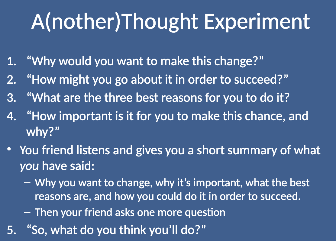<p>In this experiment, you talk about something you want or need to change, but your friend doesn’t give advice. Instead, they ask questions like:</p><ol><li><p class="">“Why would you want to make this change?”</p></li><li><p class="">“How might you go about it to succeed?”</p></li><li><p class="">“What are the three best reasons for you to do it?”</p></li><li><p class="">“How important is it for you to make this change, and why?”</p></li></ol><p class="">Your friend then listens and summarizes your reasons and thoughts. Finally, they ask, “So, what do you think you’ll do?”</p>
