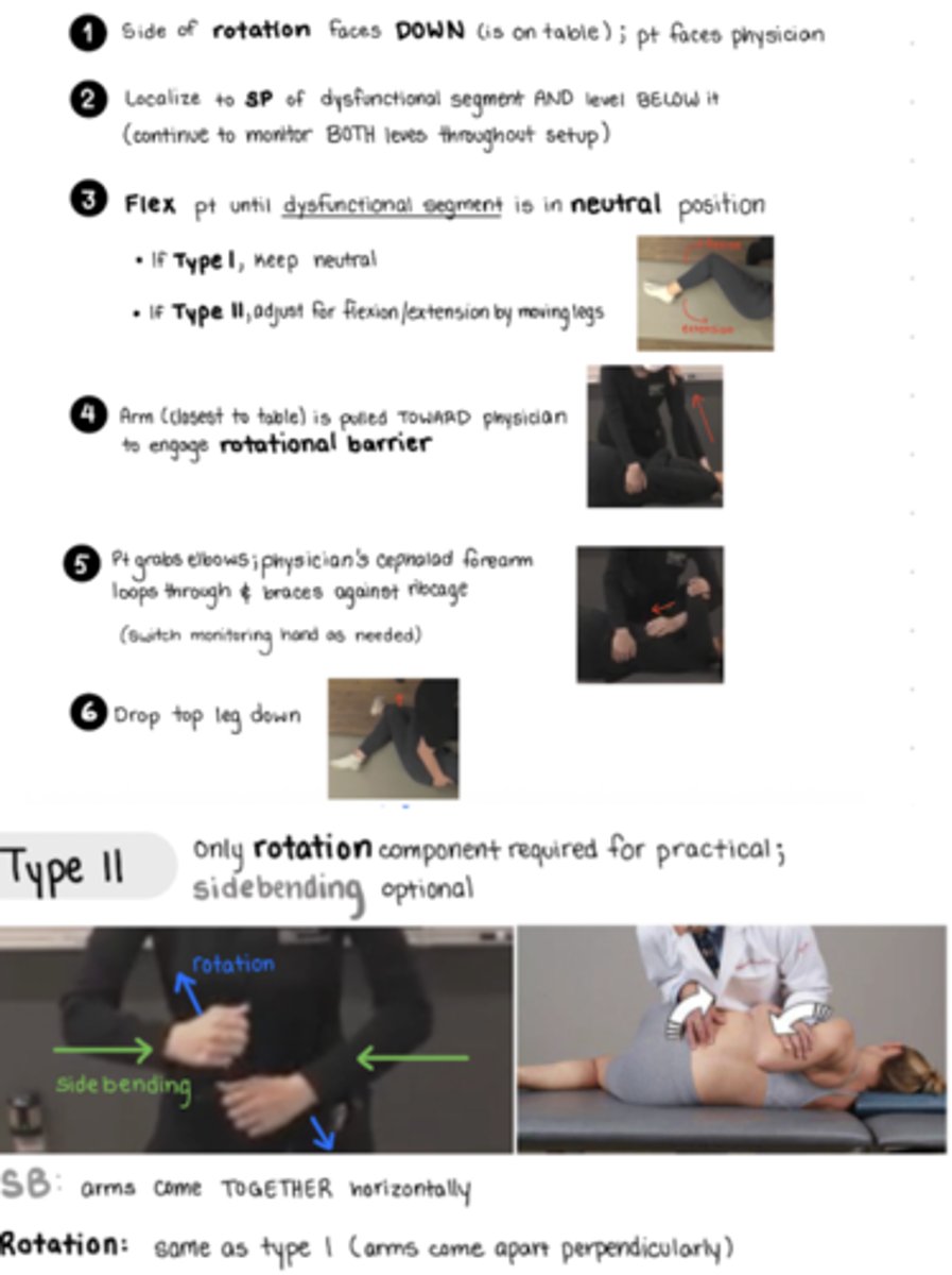 <p>Pt lays on SAME side as rotational component of dysfunction</p><p>pt lying facing physician</p><p>flex to localize to SP of dysfunctional segment AND level below it - monitor both levels throughout set up</p><p>*flex just enough so that the dysfunctional segment is in the neutral position - </p><p>arm closest to table is pulled TOWARD physician to engage ROTATIONAL BARRIER (have pt hold your shoulder to pull them</p><p>pt grabs their elbows, physician loops cephalad arm through (this is the arm monitoring @ SP), brace forearm against ribcage</p><p>caudad forearm placed over greater trochanter </p><p>flex by pulling legs in until flexion at the level of the dysfunction, bottom leg will stay flexed, top leg drops down off table, cepahald to the bottom leg now</p><p>THRUST: IN and rotate</p><p>SB: arms come TOGETHER horizontally</p><p>Rotation: ROTATION: arms come apart PERPENDICULARLY - moving pelvis toward physician with caudad arm, cephalad forearm moves torso slightly forward (AWAY)</p>