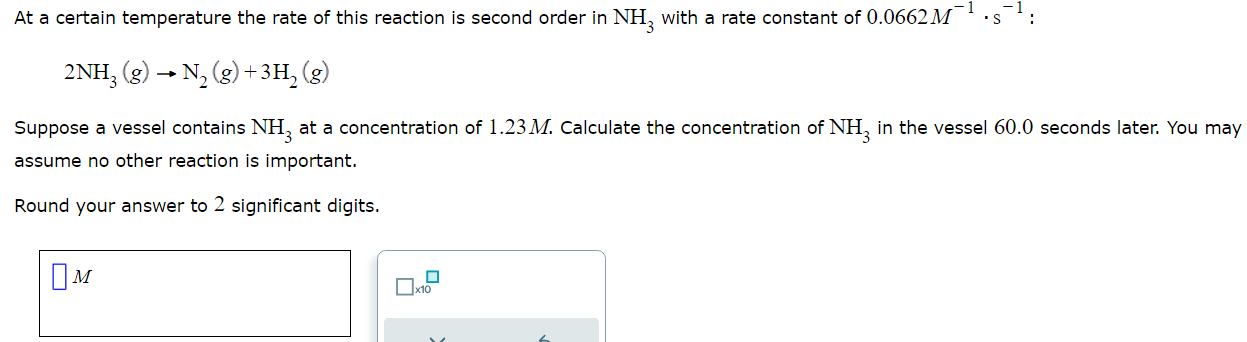 <p><span>At a certain temperature the rate of this reaction is second order in NH3 with a rate constant of 0.0662 </span><em><span>M</span></em><span><sup>-1</sup></span><em><span><sub> </sub></span></em>·s<sup>-1</sup>: <br><span>2NH<sub>3</sub>(</span><em><span>g) </span></em><span>→ N<sub>2</sub>(</span><em><span>g) + </span></em><span>3H<sub>2</sub>(</span><em><span>g)</span></em></p><p><span>Suppose a vessel contains NH<sub>3</sub> at a concentration of 1.23</span><em><span>M</span></em><span>. Calculate the concentration of NH<sub>3 </sub>in the vessel 60.0 seconds later. You may assume no other reaction is important.</span></p><p style="text-align: start">Round your answer to <span>2 </span>significant digits.</p>