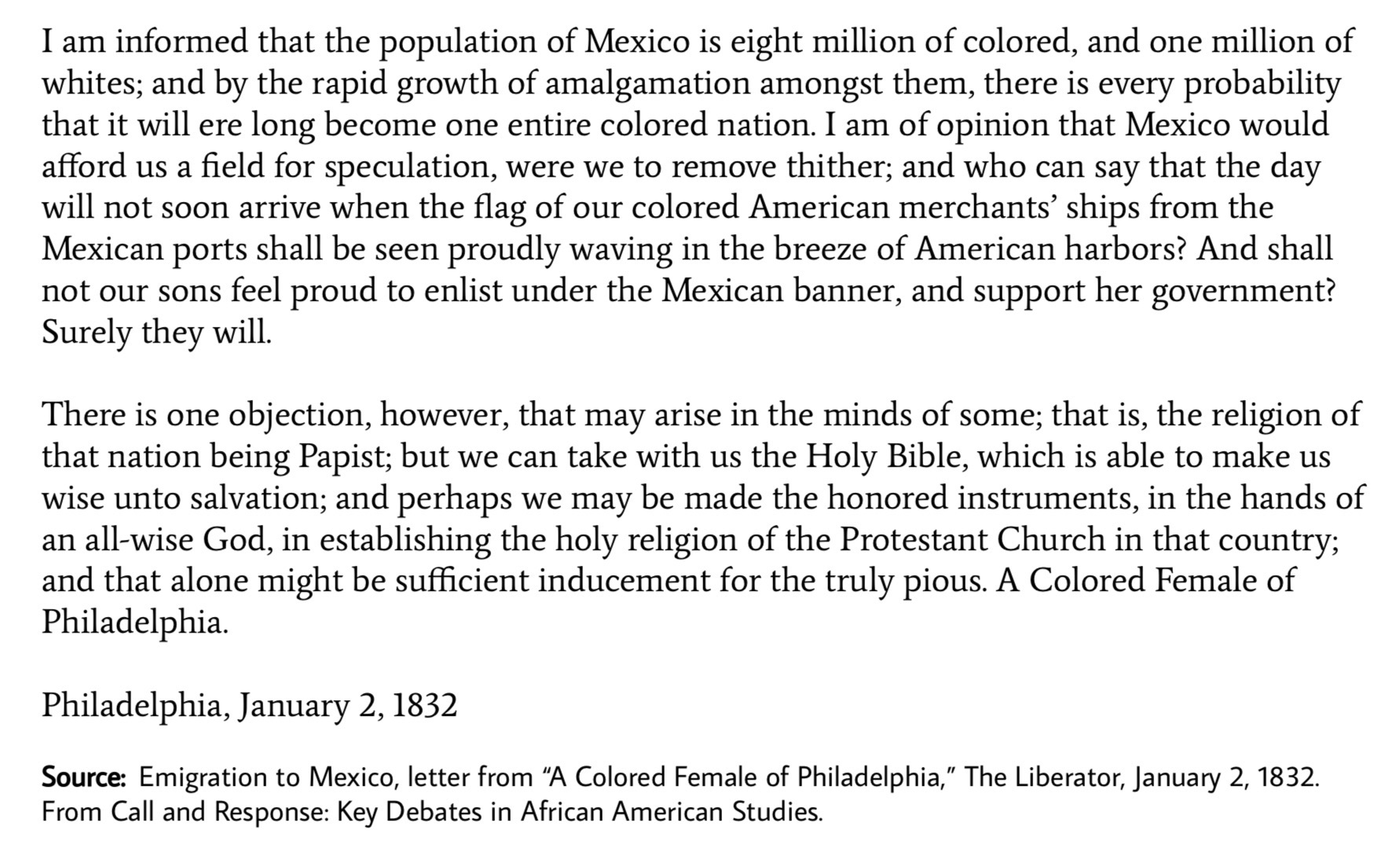 <p><span>This source, “Emigration to Mexico” by “A Colored Female of Philadelphia” (published in The Liberator, 1832), is a first‑hand letter from a free Black woman arguing that African Americans should consider moving to Mexico to escape racial oppression in the United States. She suggests that Mexico, where slavery had been abolished and Black people could live with greater equality and opportunity, might offer a better future than staying in the U.S. or emigrating to Africa. </span></p>