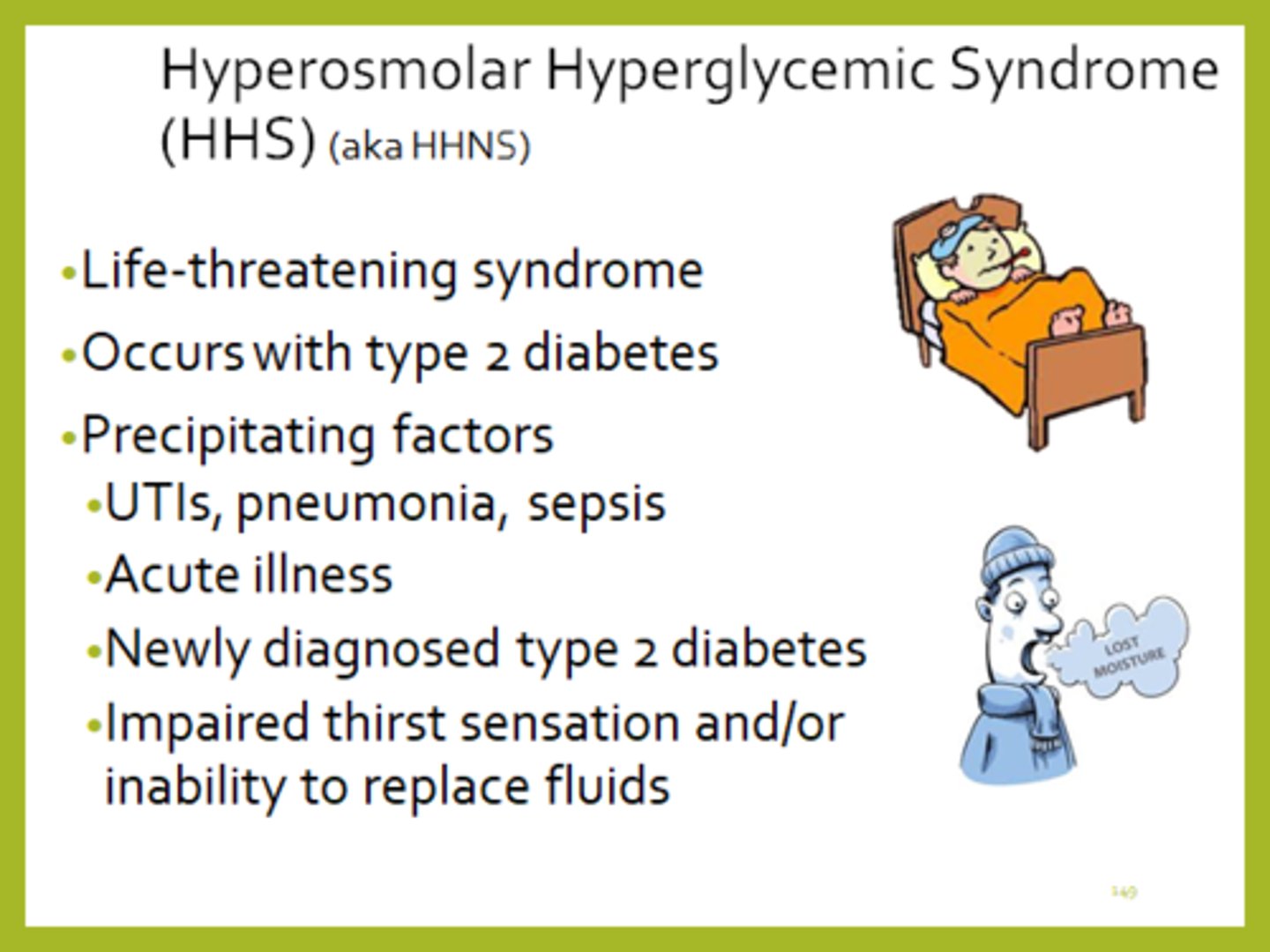 <p>- hyperosmolar hyperglycemic state</p><p>- DM II hyperglycaemic consequence (similar to DKA in DM I => overlapping S&S with DKA can exist)</p><p>- risk factor: infection (UTI most common) or poor BG control</p><p>- note: won't see high ketones b/c body still has some insulin</p>
