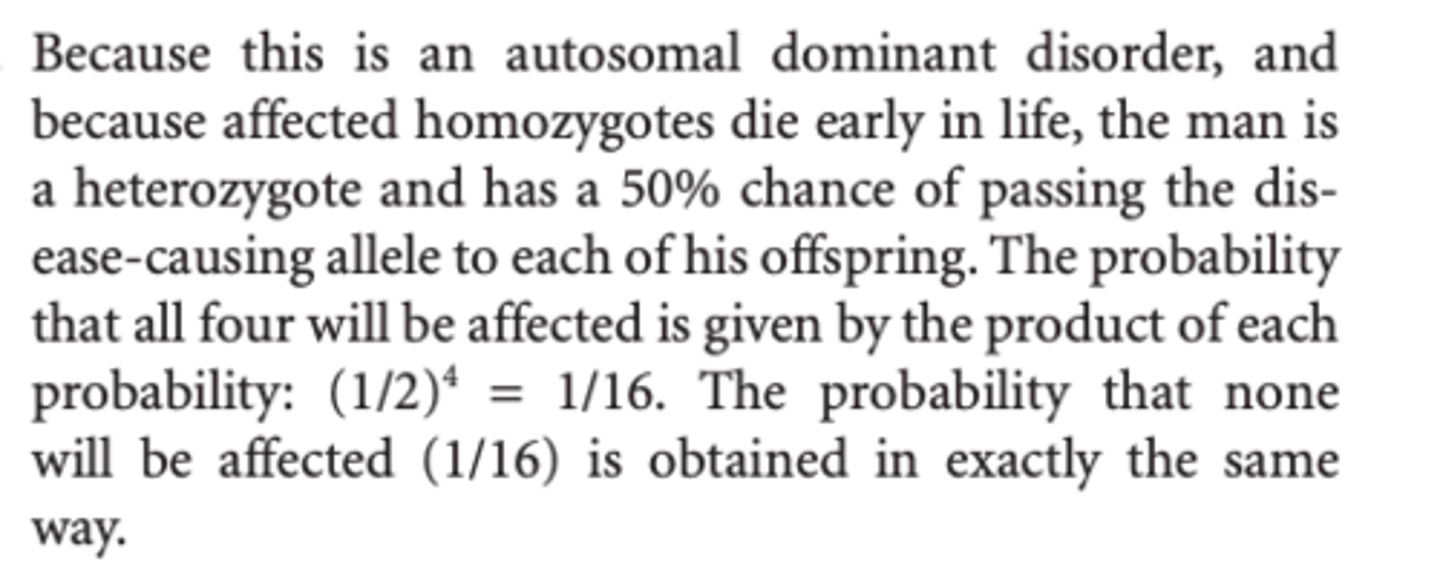 <p>Because this is an autosomal dominant disorder, and because affected homozygotes die early in life, the man is a heterozygote and has a 50% chance of passing the disease-causing allele to each of his offspring. </p><p>The probability that all four will be affected is given by the product of each probability: (1/2)4 = 1/16. </p><p>The probability that none will be affected (1/16) is obtained in exactly the same way</p>