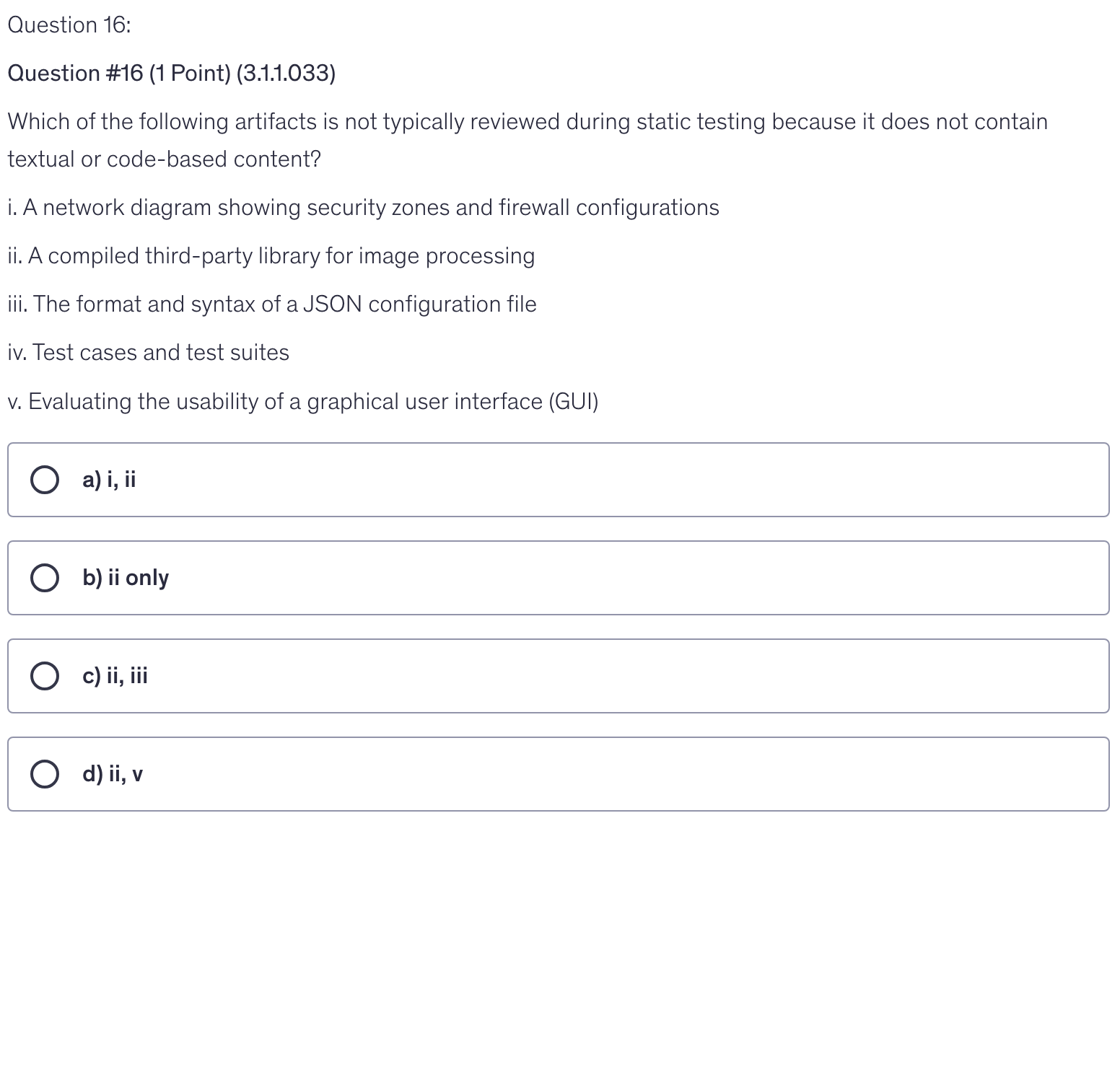 <p>Which of the following artifacts is not typically reviewed during static testing because it does not contain textual or code-based content?</p><p>i. A network diagram showing security zones and firewall configurations</p><p>ii. A compiled third-party library for image processing</p><p>iii. The format and syntax of a JSON configuration file</p><p>iv. Test cases and test suites</p><p>v. Evaluating the usability of a graphical user interface (GUI)</p>