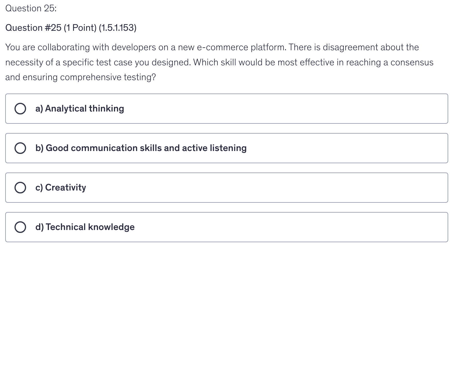 <p>You are collaborating with developers on a new e-commerce platform. There is disagreement about the necessity of a specific test case you designed. Which skill would be most effective in reaching a consensus and ensuring comprehensive testing?</p>