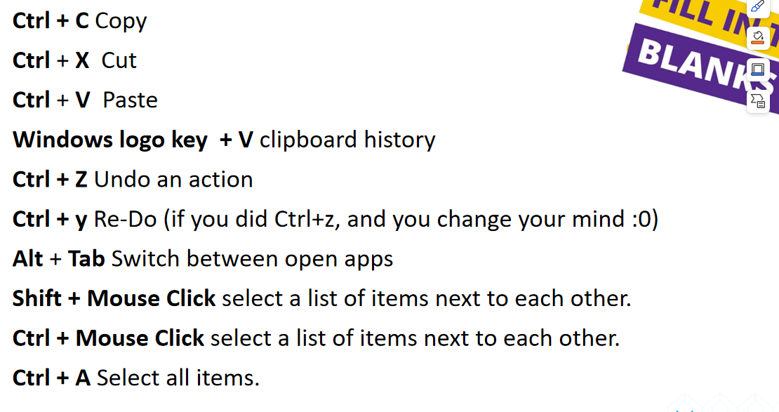 <p>Alt + F4 Close the open Window or application instead of pressing the x</p><p>Ctrl + F4 Close the active document</p><p>Win + L Lock your PC so no one can just sit and use it when you go away from it.</p><p>Win + D minimize all open applications and show me the desktop screen.</p><p>F2 Rename the selected File or Folder.</p><p>F5 Refresh the active Window</p>