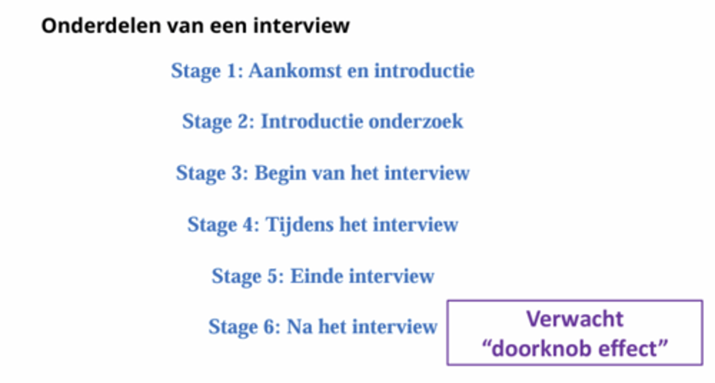 <p>- Stage 1: aankomst en introductie; je kan het hier verpesten door niet professioneel op te stellen door zaakjes niet op orde te hebben, hierdoor gaan ze geen persoonlijke informatie delen, dus je moet voorbereid zijn, op tijd zijn etc.</p><p>- Stage 2: introductie onderzoek; je maakt de switch naar het interview, hoe gaat een interview, consent, wat er wordt verwacht. ruimte voor vragen</p><p>- Stage 3: begin van interview; je moet gaan opbouwen. Van gezellig praten naar interview, dus je wordt een interviewer. Je moet in de flow komen en dus niet een lijst met vragen afgaan zoals leeftijd en woonplaats maar eerder (kan je eens wat over jezelf vertellen).</p><p>- Stage 4: tijdens het interview; de eigenlijke vragen waar je benieuwd naar bent. Volledig in de top van focus.</p><p>- Stage 5: einde interview; geen abrupt einde, dus je brengt respondent terug naar dagelijks niveau als stage 2/3. Weer vragen stellen die minder relevant zijn voor onderzoek en juist makkelijk zijn. Ook kruipen uit rol van interviewer.</p><p>- Stage 6: na het interview; nababbelen en afscheid nemen. -&gt; doorknob effect; op het moment dat je een sessie hebt gehad en ze hun hand op de deurklink leggen benoemen ze iets heftigst. Op het moment dat de spanning er af is kan iemand nog met nieuwe informatie komen. tip: stap 5 oprekken zodat er minder kans is dat er veel informatie komt.</p>