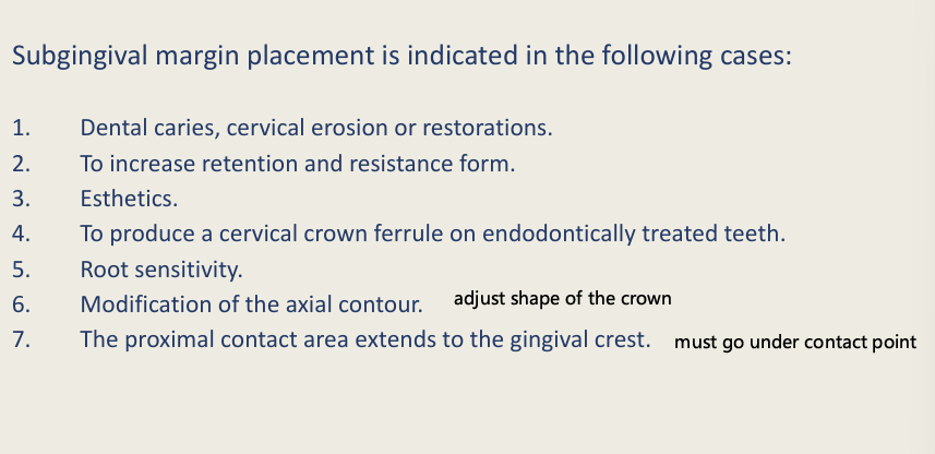 <ul><li><p><strong>Dental caries</strong>,<strong> cervical erosion or restoration</strong> (and you need to reach sound tissue)</p></li><li><p>To increase retention and resistance form (e.g tooth is too short)</p></li><li><p>Esthetics</p></li><li><p>To produce a cervical crown ferrule on endo treated teeth</p></li><li><p>Root sensitivity</p></li><li><p>Modification of the axial contour (adjusting shape of the crown)</p></li><li><p>The proximal contact area extends to the gingival crest (the crown must go under the contact point)</p></li></ul><p></p>