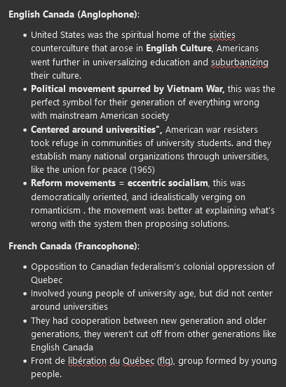 <p><strong>English Canada (Anglophone)</strong>:</p><ul><li><p>United States was the spiritual home of the sixities counterculture that arose in<strong> English Culture</strong>, Americans went further in universalizing education and suburbanizing their culture.</p></li><li><p><strong>Political movement spurred by Vietnam War, </strong>this was the perfect symbol for their generation of everything wrong with mainstream American society</p></li><li><p><strong>Centered around universities",</strong> American war resisters took refuge in communities of university students. and they establish many national organizations through universities, like the union for peace (1965)</p></li><li><p><strong>Reform movements = eccentric socialism</strong>, this was democratically oriented, and idealistically verging on romanticism . the movement was better at explaining what’s wrong with the system then proposing solutions.&nbsp;</p></li></ul><p><strong>French Canada (Francophone)</strong>:</p><ul><li><p>Opposition to Canadian federalism’s colonial oppression of Quebec</p></li><li><p>Involved young people of university age, but did not center around universities</p></li><li><p>They had cooperation between new generation and older generations, they weren’t cut off from other generations like English Canada</p></li><li><p>Front de libération du Québec (flq), group formed by young people.</p></li></ul>