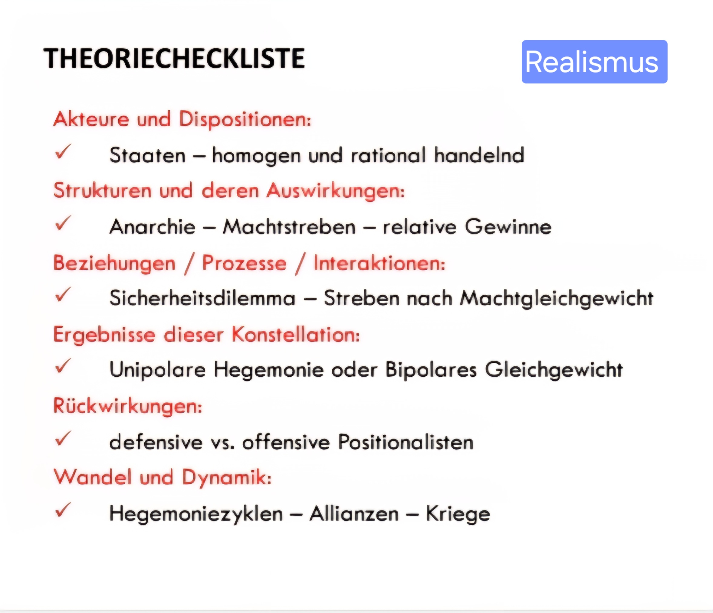 <p><strong>Machtkonkurrenz wegen strukturellen Zwängen </strong>des internationalen Systems (nicht individueller Natur des Menschen!)<br>• Grundbedingung: Anarchie<br>• <strong>Außenpolitik als Kampf ums Überleben:</strong> Sicherheit als high politics mit Priorität<br>• <strong>Staaten als wichtigste Akteure</strong> des internationalen Systems – <u>einheitliche Akteure, homogen, rational handelnd</u></p>