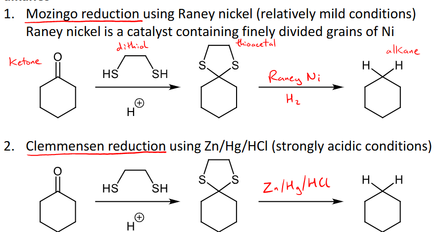 <ul><li><p>They can reduced to alkanes, add the dithiol and it forms thioacetal where the carbonyl once was and then the specific conditions are added to reduce it to an alkene. </p></li><li><p>Mozingo reduction uses raney nickel as a catalyst to form an alkane from the thioacetal </p></li><li><p>Clemmensen reudction uses Zn/Hg/HCl (very strongly acidic conditions) to reduce to alkanes from thioacetal </p></li></ul><p></p>