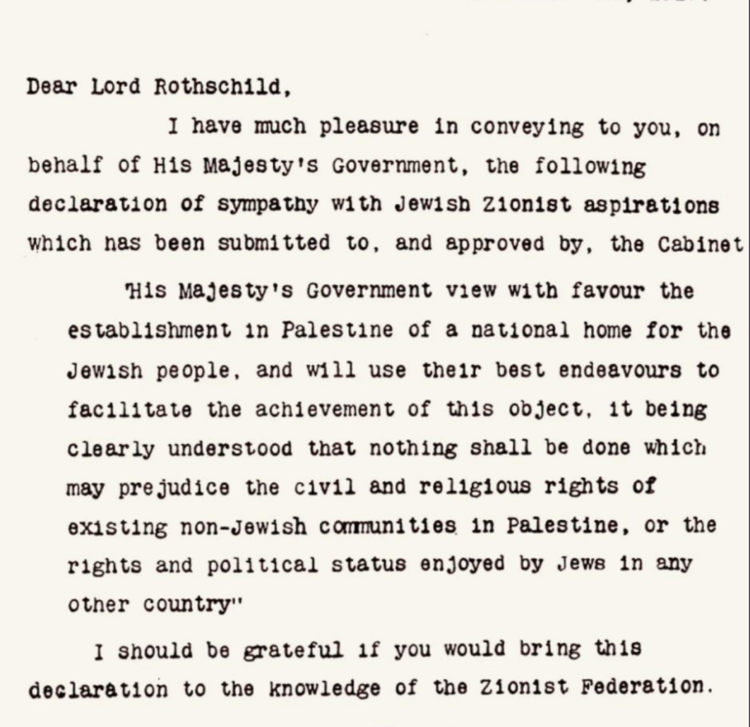 <p>On November 2, 1917, Lord Balfour (Britain's foreign minister) wrote a letter on behalf of the British government to Lord Rothschild, where he states, "His Majesty's Government views with favour the establishment in Palestine of a national home for the Jewish people, and will use their best endeavours to facilitate the achievement of this object." The British support for a Jewish homeland in Palestine was the first time in history any major empire favoured the idea of a Jewish homeland in Palestine. The League of Nations accepted the declaration in 1922.</p>