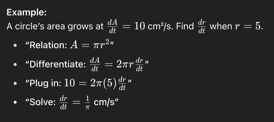 <ul><li><p class="">Identify variables and rates</p></li><li><p class="">Write an equation relating variables</p></li><li><p class="">Differentiate both sides with respect to t</p></li><li><p class="">Plug in known values and solve</p></li></ul><p class=""></p><p class="">Helpful formulas:</p><p class="">Sphere Volume = 4/3pi*r³</p><p class="">Sphere SA = 4pi*r²</p><p class="">Cone Volume = 1/3pi*r²h</p>