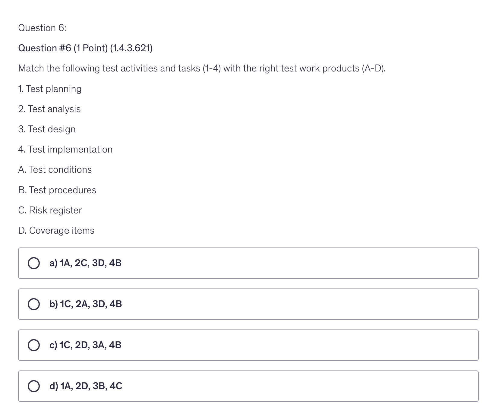 <p>Match the following test activities and tasks (1-4) with the right test work products (A-D).</p><p>1. Test planning</p><p>2. Test analysis</p><p>3. Test design</p><p>4. Test implementation</p><p>A. Test conditions</p><p>B. Test procedures</p><p>C. Risk register</p><p>D. Coverage items</p>