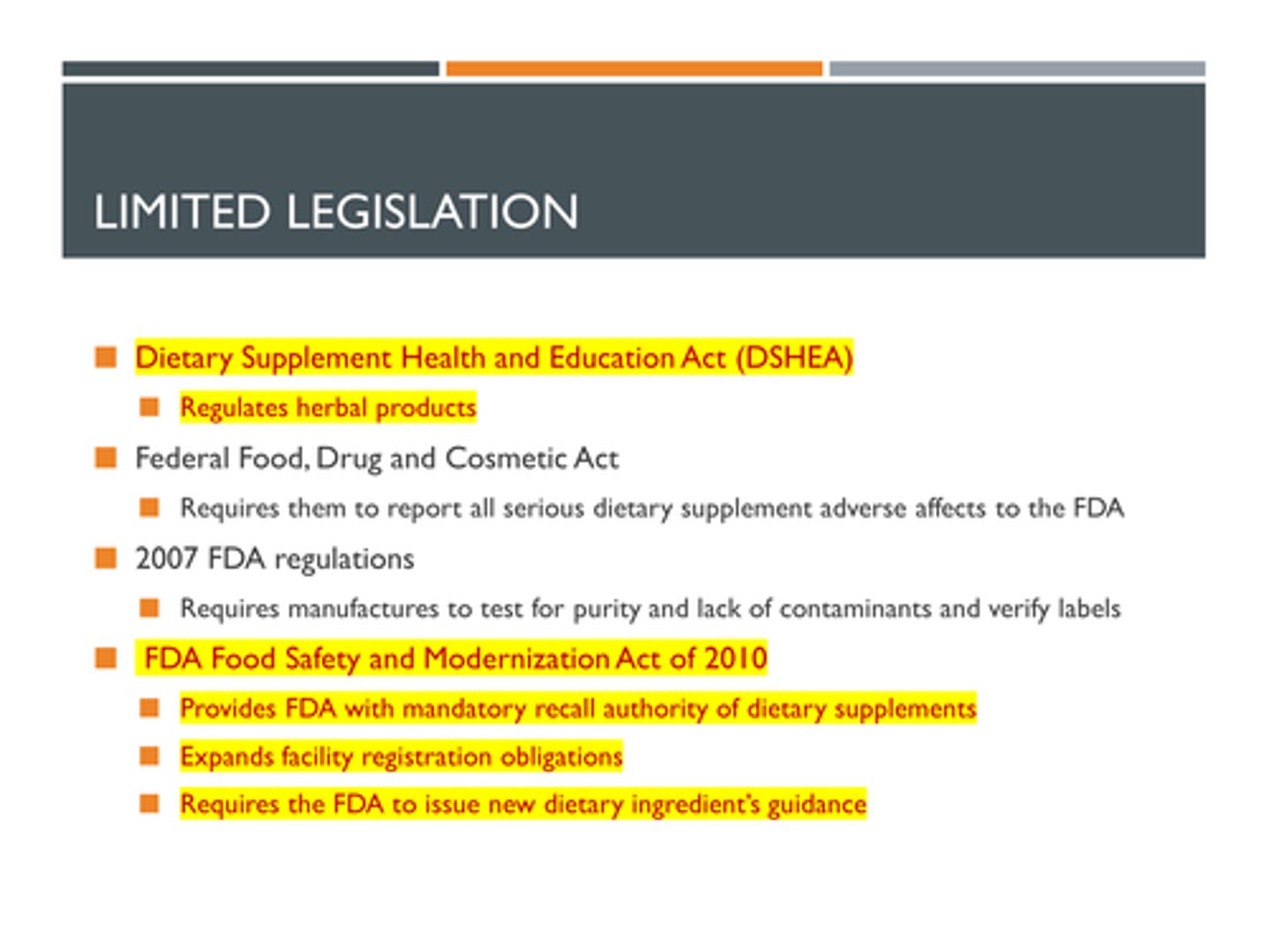 <p>It requires the manufacturer to prove that an herbal product is safe and effective.</p><p>Limited Legislation:</p><p>> Dietary Supplement Health and Education Act (DSHEA) - regulates herbal products</p><p>> Federal Food, Drug and Cosmetic Act - Requires them to report all serious dietary supplement adverse affects to the FDA</p><p>> 2007 FDA regulations - Requires manufactures to test for purity and lack of contaminants and verify labels</p><p>> 2011 FDA Food Safety and Modernization Act of 2010 - </p><p>- Provides FDA with mandatory recall authority of dietary supplements</p><p>- Expands facility registration obligations</p><p>- Requires the FDA to issue new dietary ingredient’s guidance</p>