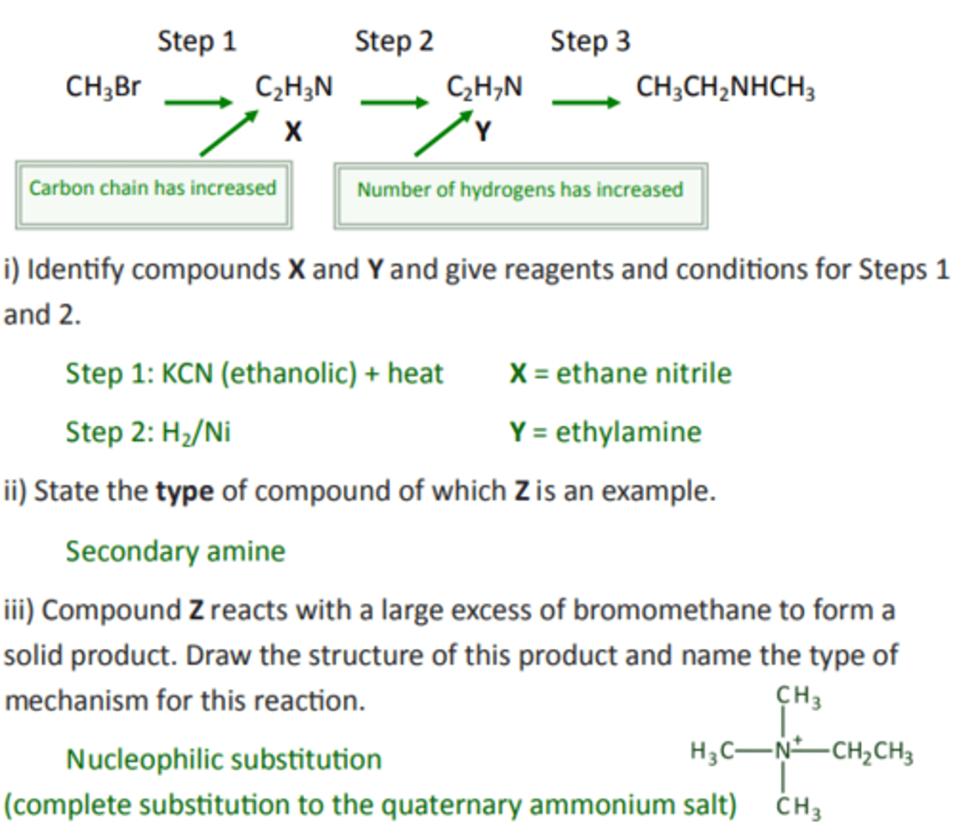 <p>i) Step 1: KCN (ethanolic) + heat X = ethane nitrile<br>Step 2: H2/Ni Y = ethylamine<br><br>ii) Secondary amine<br><br>iii) Nucleophilic substitution<br>(complete substitution to the quaternary ammonium salt)</p>