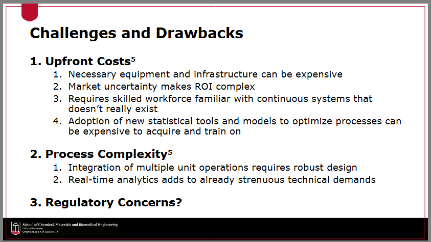 <ul><li><p><strong>upfront costs</strong></p><ul><li><p>necessary equipment and infrastructure can be expensive</p></li><li><p>requires skilled workforce familiar with continuous systems</p></li><li><p>adoption of new statistical tools and models to optimize processes can be expensive to acquire and train on</p></li></ul></li><li><p><strong>process complexity</strong></p><ul><li><p>integration of multiple unit operations requires robust design</p></li><li><p>real-time analytics adds to already strenuous technical demands</p></li></ul></li><li><p><strong>regulatory concerns</strong></p></li></ul><p></p>