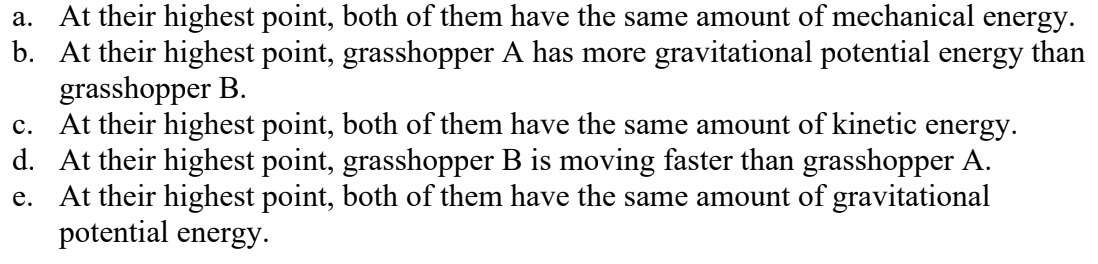 <p>Two identical grasshoppers jump into the air with the same initial speed and experience no air resistance. Grasshopper A goes straight up, but grasshopper B goes up at a 66° angle above the horizontal. Which of the following statements about these grasshoppers are correct? (There could be more than one correct choice.)</p>