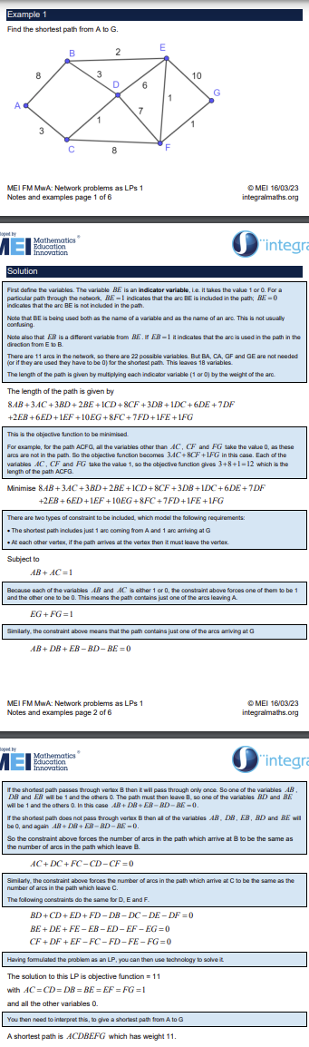 <p>Shortest path, Dijkstas’s algorithm</p><p>Each arc given a variable e.g. arc between node B and E is BE, there is also an arc EB which is different from BE</p><p>Each variable is an indicator variable (1 or 0)</p><p>Every arc has the opposite except for the start and end nodes eg. EB and BE, but if a is start node only AB as BA goes towards the start node</p><p>The length of the path is to be minimised, sum of the variables multiplied by their corresponding weights</p><p>Two types of constraints:</p><p>Constraints to ensure one arc out of start node and one arc into end node e.g. AB + AC = 1 where A is the start node</p><p>Constraints to ensure if a path arrives at a vertex then it leaves the vertex, sum of arcs into node - sum of arcs out of node = 0 e.g. AB + DB + EB - BD - BE = 0 for node B</p><p>Finally constrains on each variable to be &lt;= 1, this prevents them taking any value, cannot be used to assign their distance as it is fixed, ensuring they are indicator variables</p>