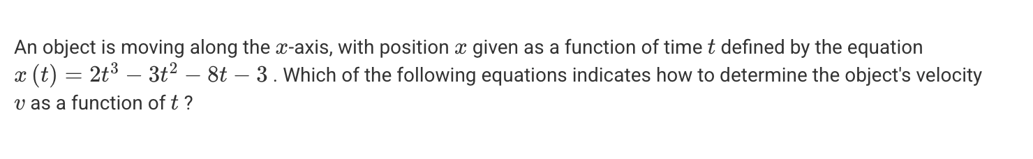 <p>A. v(t) = d/dt (2t<sup>3</sup> - 3t<sup>2</sup> - 8t - 3) = 0</p><p>B. v(t) = d/dt (2t<sup>3</sup> - 3t<sup>2</sup> - 8t - 3)</p><p>C. v(t) = <span><span>∫ (2t</span><sup><span>3</span></sup><span> - 3t</span><sup><span>2 </span></sup><span>- 8t - 3) dx</span></span></p><p>D. v(t) = <span><span>∫ (2t</span><sup><span>3</span></sup><span> - 3t</span><sup><span>2</span></sup><span> - 8t - 3) dt</span></span></p><p>E. v(t) = (2t<sup>3</sup> - 3t<sup>2</sup> - 8t - 3)/t</p>