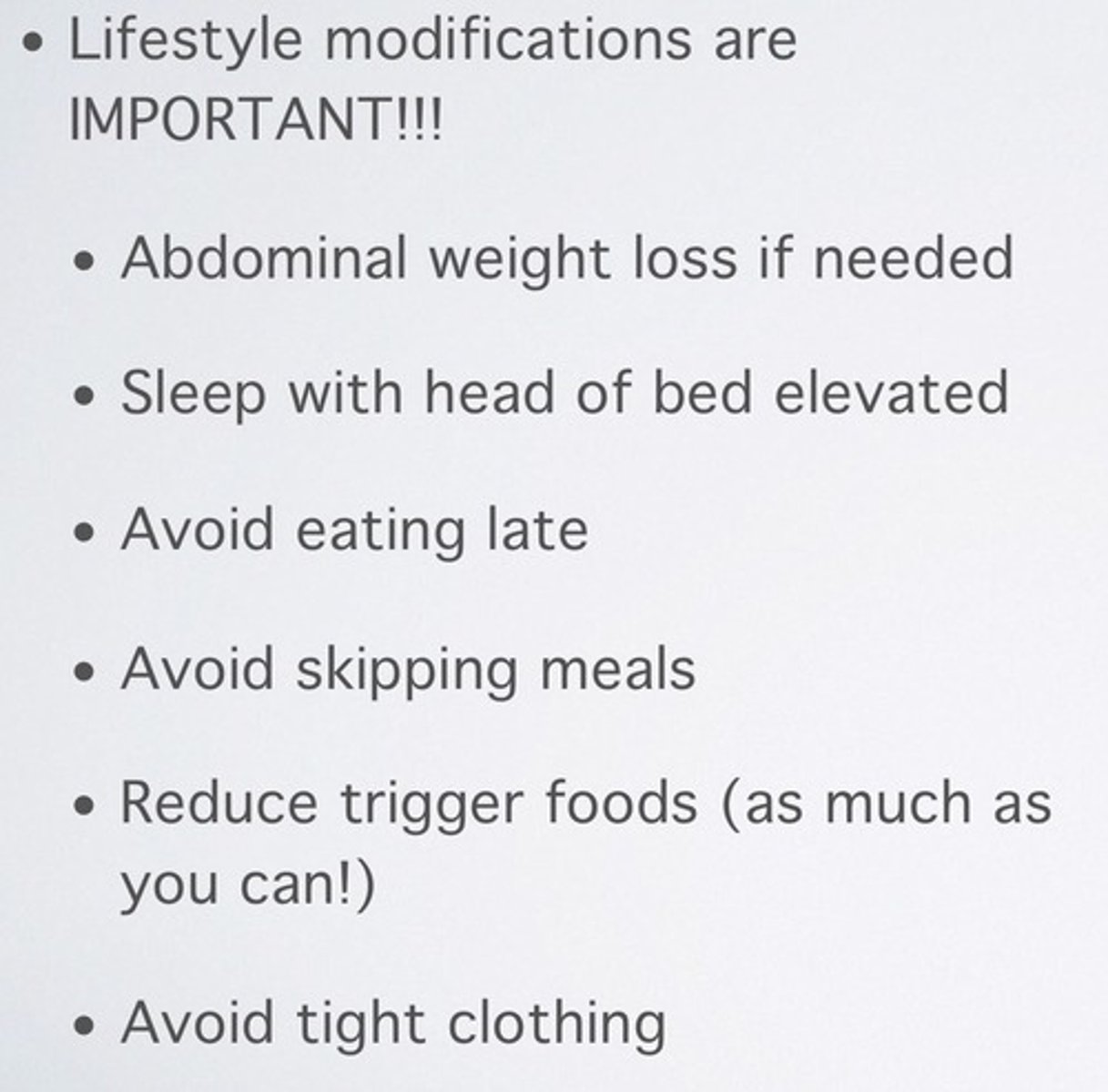 <p>1. elevate head of bed</p><p>2. modify diet= avoid spice, fatty, mint, chocolate, caffeine</p><p>- eat high protein small meals</p><p>- avoid eating before lying down</p><p>3. avoid tight fitting clothes</p><p>4. stop smoking</p><p>5. avoid agents that lower LES tone</p>