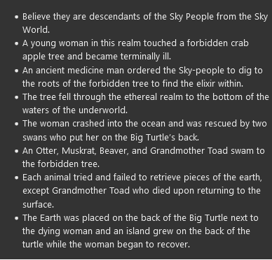 <ul><li><p>Believe they are descendants of the Sky People from the Sky World.</p></li><li><p><span>A young woman in this realm touched a forbidden crab apple tree and became terminally ill.</span></p></li><li><p><span>An ancient medicine man ordered the Sky-people to dig to the roots of the forbidden tree to find the elixir within.</span></p></li><li><p><span>The tree fell through the ethereal realm to the bottom of the waters of the underworld.</span></p></li><li><p><span>The woman crashed into the ocean and was rescued by two swans who put her on the Big Turtle’s back.</span></p></li><li><p><span>An Otter, Muskrat, Beaver, and Grandmother Toad swam to the forbidden tree.</span></p></li><li><p><span>Each animal tried and failed to retrieve pieces of the earth, except Grandmother Toad who died upon returning to the surface.</span></p></li><li><p><span>The Earth was placed on the back of the Big Turtle next to the dying woman and an island grew on the back of the turtle while the woman began to recover.</span></p></li></ul>