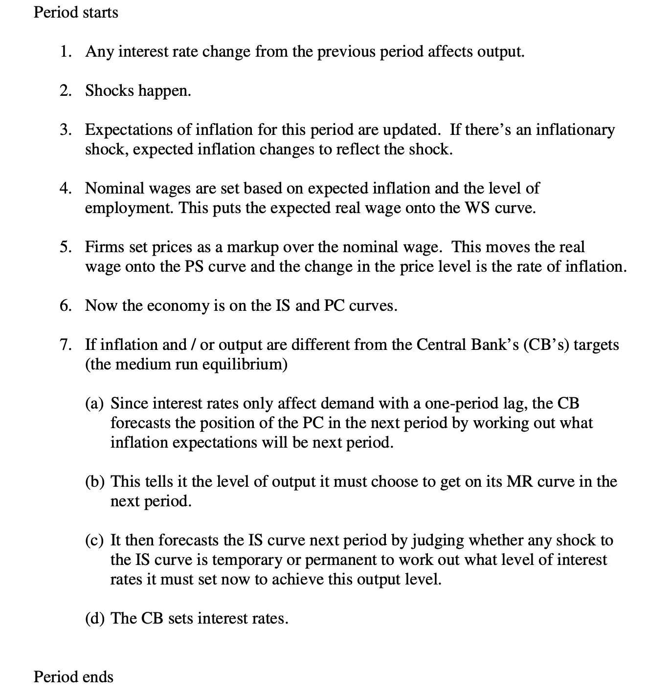 <p>Period starts </p><p>1. Any interest rate change from the previous period affects output. </p><p>2. Shocks happen. </p><p>3. Expectations of inflation for this period are updated. If there’s an inflationary shock, expected inflation changes to reflect the shock. </p><p>4. Nominal wages are set based on expected inflation and the level of employment. This puts the expected real wage onto the WS curve. </p><p>5. Firms set prices as a markup over the nominal wage. This moves the real wage onto the PS curve and the change in the price level is the rate of inflation. </p><p>6. Now the economy is on the IS and PC curves. </p><p>7. If inflation and / or output are different from the Central Bank’s (CB’s) targets (the medium run equilibrium) </p><p>(a) Since interest rates only affect demand with a one-period lag, the CB forecasts the position of the PC in the next period by working out what inflation expectations will be next period. </p><p>(b) This tells it the level of output it must choose to get on its MR curve in the next period. </p><p>(c) It then forecasts the IS curve next period by judging whether any shock to the IS curve is temporary or permanent to work out what level of interest rates it must set now to achieve this output level. </p><p>(d) The CB sets interest rates.</p>