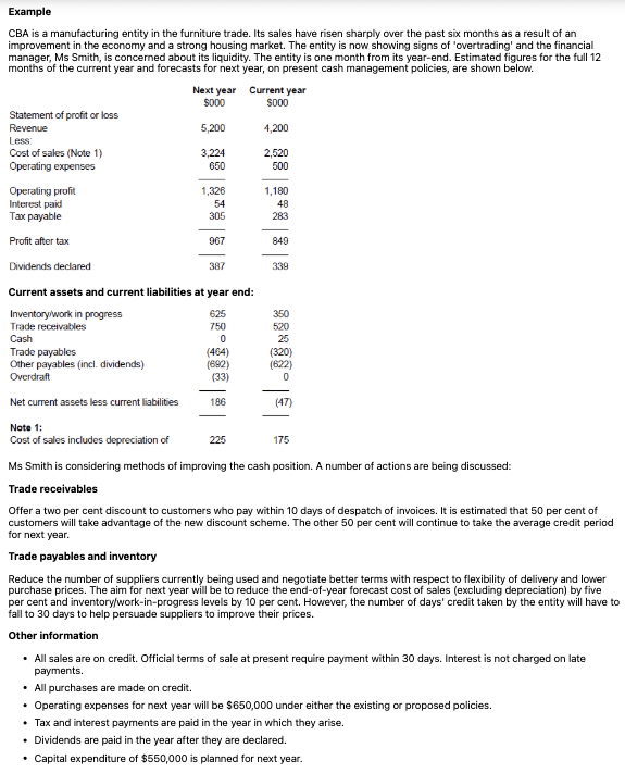 <p><strong>Required</strong></p><p>(a)Provide a cash flow forecast for next year, assuming:</p><p>(i)the entity does not change its policies and</p><p>(ii)the entity's proposals for managing trade receivables, trade payables and inventory are implemented.</p><p><strong>In both cases, assume a full twelve-month period, i.e. the changes will be effective from day one of next year.</strong></p><p>(b)As assistant to Ms Smith, write a short report to her evaluating the proposed actions. Include comments on the factors, financial and non-financial, that the entity should take into account before implementing the new policies.</p>