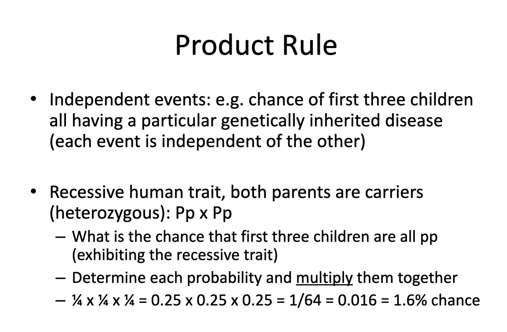 <p>The AND/Product rule is used to determine the probability that two independent events occur simultaneously at the same time. You multiple the individual probabilities of each independent event by each other, to determine the probability both events will have at the same time.</p><ul><li><p>An example would be the first born child (event one) having a genotype of AA (event two).</p></li><li><p>½ x ½ = ¼ </p></li><li><p>¼ is the probability both independent events will occur at the same time. </p></li></ul><p></p>