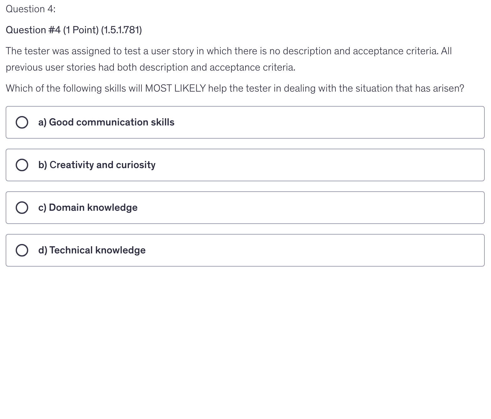 <p>The tester was assigned to test a user story in which there is no description and acceptance criteria. All previous user stories had both description and acceptance criteria.</p><p>Which of the following skills will MOST LIKELY help the tester in dealing with the situation that has arisen?</p>