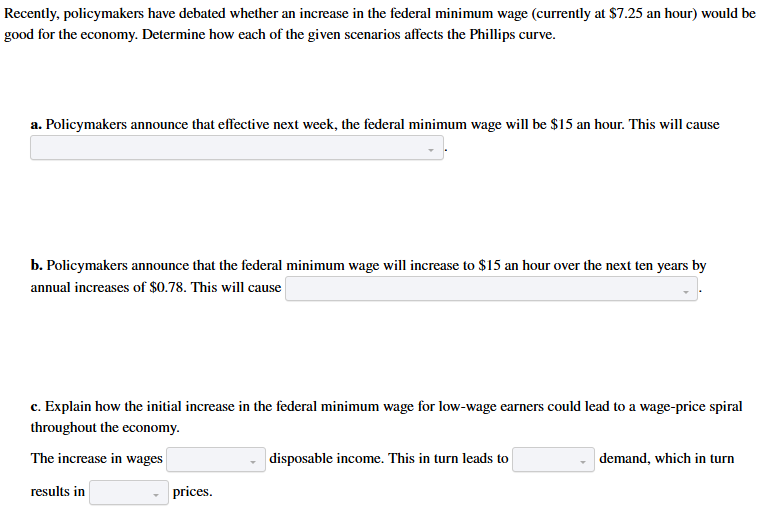 <p>a. a movement along the Phillips curve downward and to the left/the Phillips curve to shift upward/the Phillips curve to shift downward/a movement along the Phillips curve upward and to the right/no change in the Phillips curve b. a movement along the Phillips curve downward and to the left/the Phillips curve to shift upward/the Phillips curve to shift downward/a movement along the Phillips curve upward and to the right/no change in the Phillips curve c. increase/decrease, falling/greater, higher/lower</p>