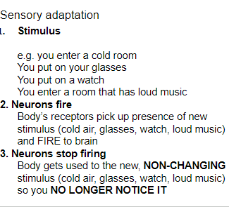 <p><strong><u>Introduction to sensation and perception (Mod 16)</u></strong></p><p>When constantly exposed to an unchanging stimulus, we become less aware of it because our nerve cells fire less frequently.</p><p><strong>Ex:</strong> Adapting to the strong smell of a classmate’s perfume.</p>