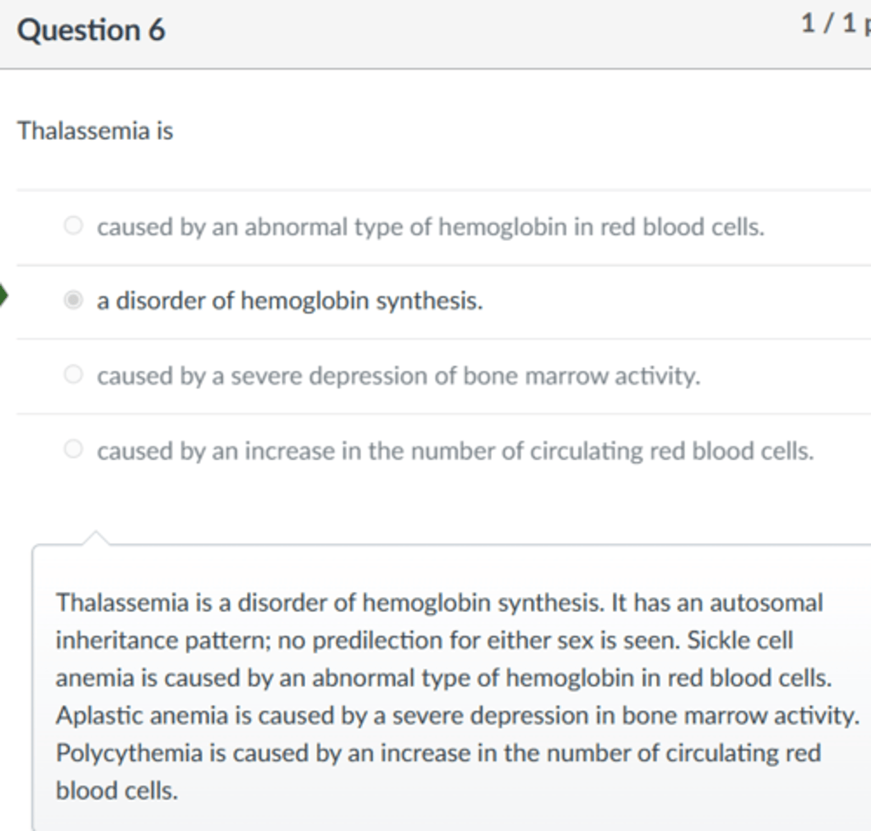 <p>a disorder of hemoglobin synthesis.</p><p>Thalassemia is a disorder of hemoglobin synthesis. It has an autosomal inheritance pattern; no predilection for either sex is seen. Sickle cell anemia is caused by an abnormal type of hemoglobin in red blood cells. Aplastic anemia is caused by a severe depression in bone marrow activity. Polycythemia is caused by an increase in the number of circulating red blood cells.</p>