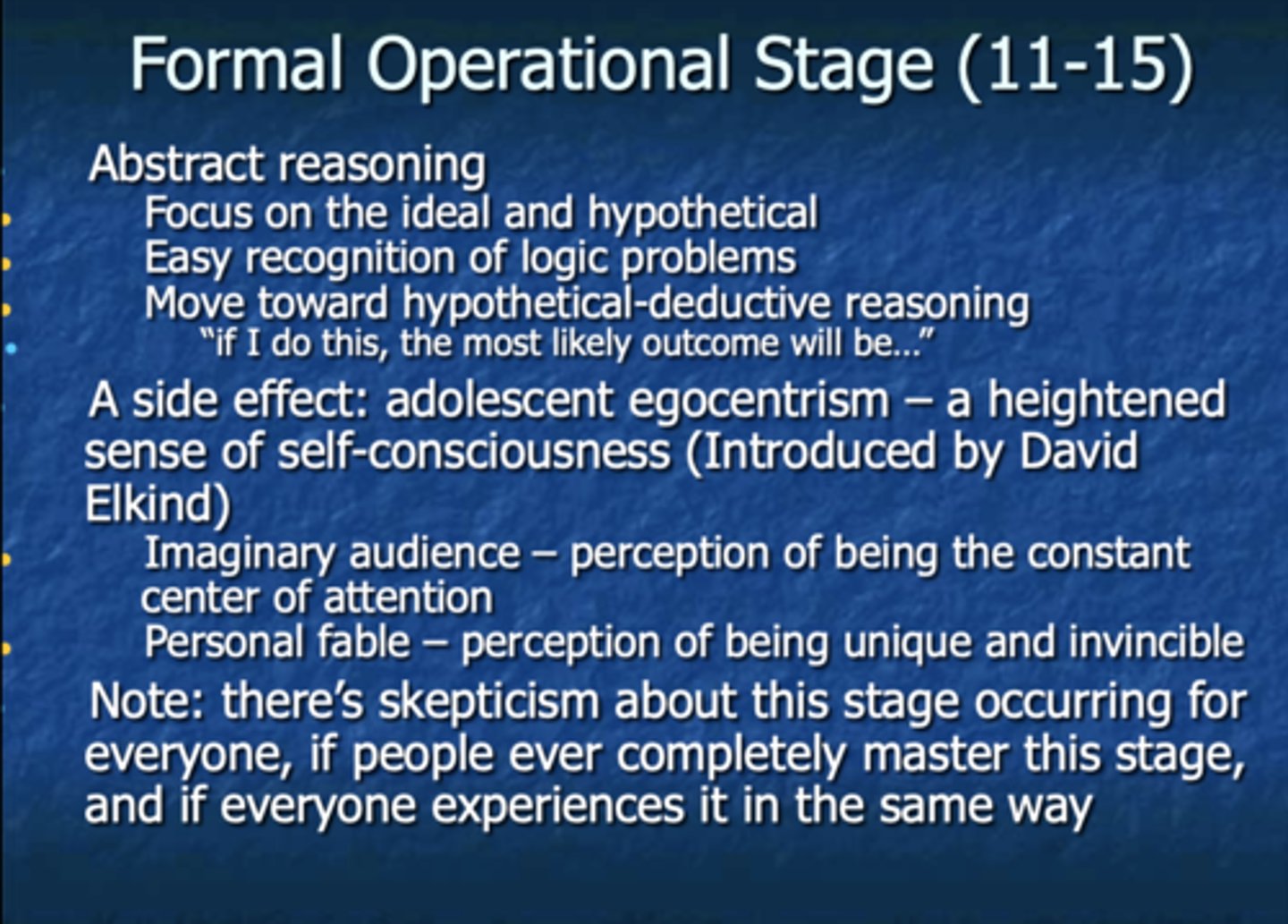 <p>-adolescent reasons in abstract, idealistic, and logical (hypothetical-deductive) ways</p><p>-side effect adolescent egocentrism</p><p>-abstract reasoning (focus on the ideal and hypothetical, easy recognition of logic problems, move toward hypothetical-deductive reasoning)</p><p>- Imaginary Audience, Personal Fable.</p><p>- Skepticism on this stage for happening to everyone.</p>