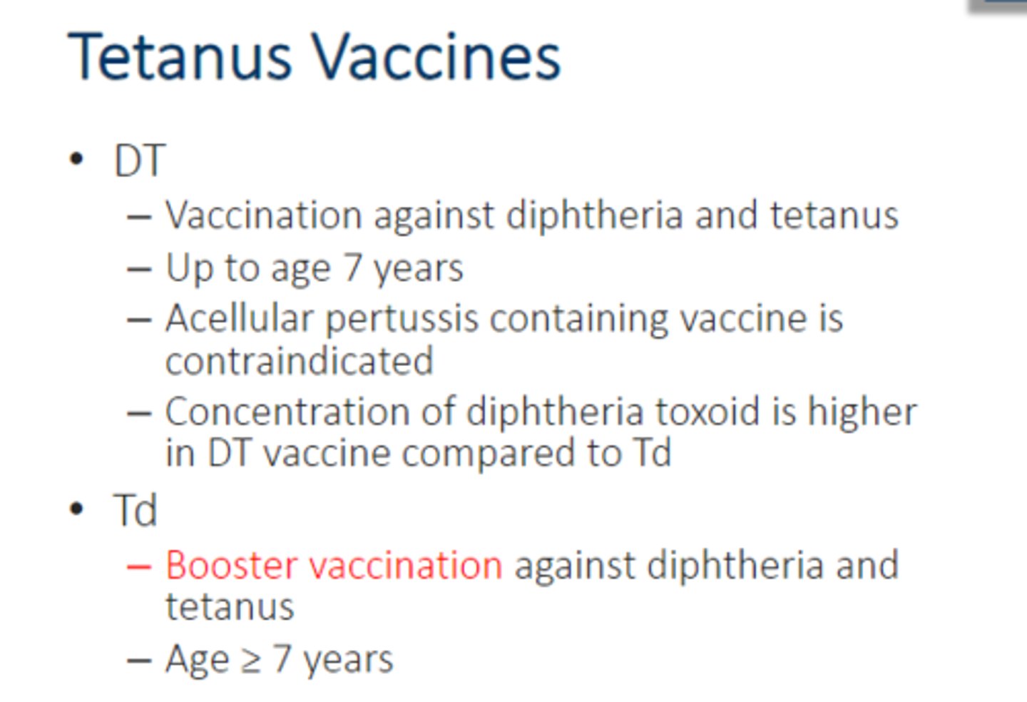 <p>• DT</p><p>– Vaccination against diphtheria and tetanus</p><p>– Up to age 7 years</p><p>– Acellular pertussis containing vaccine is contraindicated</p><p>– Concentration of diphtheria toxoid is higher in DT vaccine compared to Td</p><p>• Td</p><p>– Booster vaccination against diphtheria and tetanus</p><p>– Age ≥ 7 years</p>