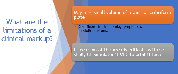 <p>might miss small vol of brain @ cribiform plate (leukemia, lymphoma, medulloblastoma)</p><p></p><p>If we think we need to include this area → use shell + CT sim + MLC to the eye orbit + face</p>