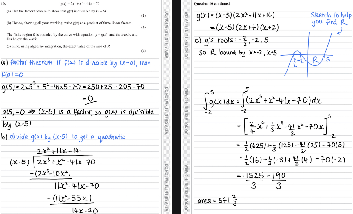 <ul><li><p>a) sub x=5 into the equation and solve to prove equals 0 </p></li><li><p>Make a concluding statement </p></li><li><p>Answer = (x-5) is a factor as g(5)=0 so g(x) is divisible by (x-5) </p></li><li><p>b) divide using polynomial division ax2+bx+c and x-5</p></li><li><p>Find values a b and c </p></li><li><p>Write quadratic and sub into calculator to find x values </p></li><li><p>Answer = (2x+7)(x-5)(x+2)</p></li><li><p>c) find roots from previous answer and y intercept from equation </p></li><li><p>Sketch a graph and label region R </p></li><li><p>Integrate the equation </p></li><li><p>Sub in 5 and -2 </p></li><li><p>Calculate (5)-(-2) </p></li><li><p>Answer as exact value and +ve</p></li><li><p>Answer = 1715/3</p></li></ul>