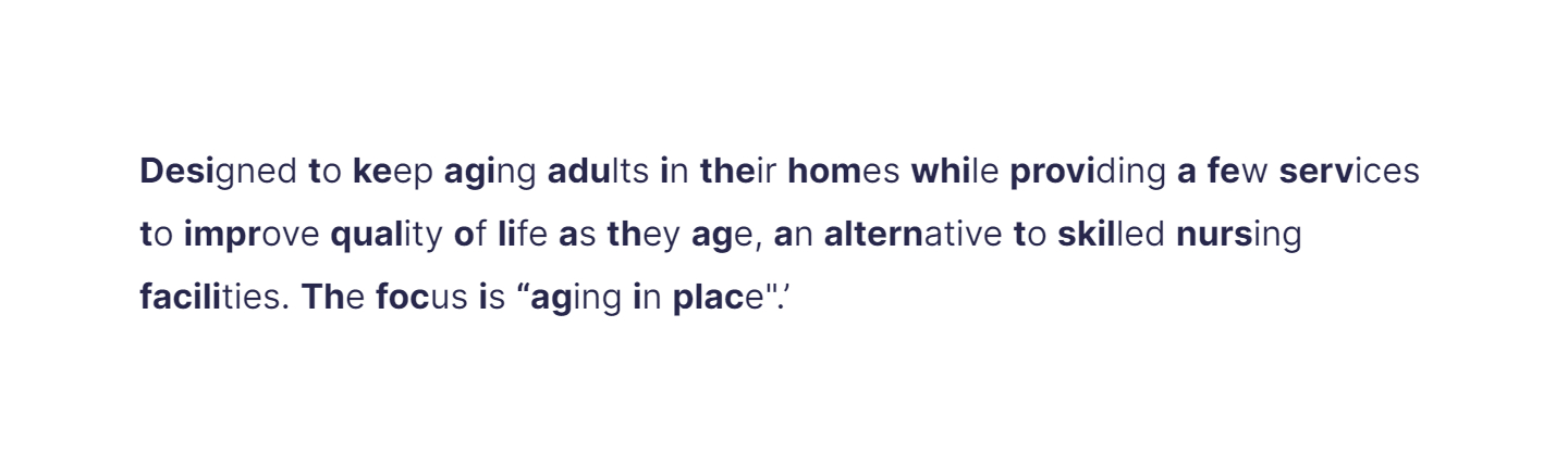 Designed to keep aging adults in their homes while providing a few services to improve quality of life as they age, an alternative to skilled nursing facilities. The focus is “aging in place".’