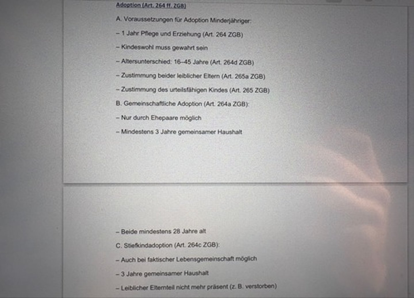 <p>A. Voraussetzungen für Adoption Minderjähriger:</p><p>- 1 Jahr Pflege und Erziehung (Art. 264 ZGB)</p><p>- Kindeswohl muss gewahrt sein</p><p>- Altersunterschied: 16-45 Jahre (Art. 264d ZGB)</p><p>- Zustimmung beider leiblicher Eltern (Art. 265a ZGB)</p><p>- Zustimmung des urteilsfähigen Kindes (Art. 265 ZGB)</p><p>B. Gemeinschaftliche Adoption (Art. 264a ZGB):</p><p>- Nur durch Ehepaare möglich</p><p>- Mindestens 3 Jahre gemeinsamer Haushalt</p><p>- Beide mindestens 28 Jahre alt</p><p>C. Stiefkindadoption (Art. 264c ZGB):</p><p>- Auch bei faktischer Lebensgemeinschaft möglich</p><p>- 3 Jahre gemeinsamer Haushalt</p><p>- Leiblicher Elternteil nicht mehr präsent (z. B. verstorben)</p>