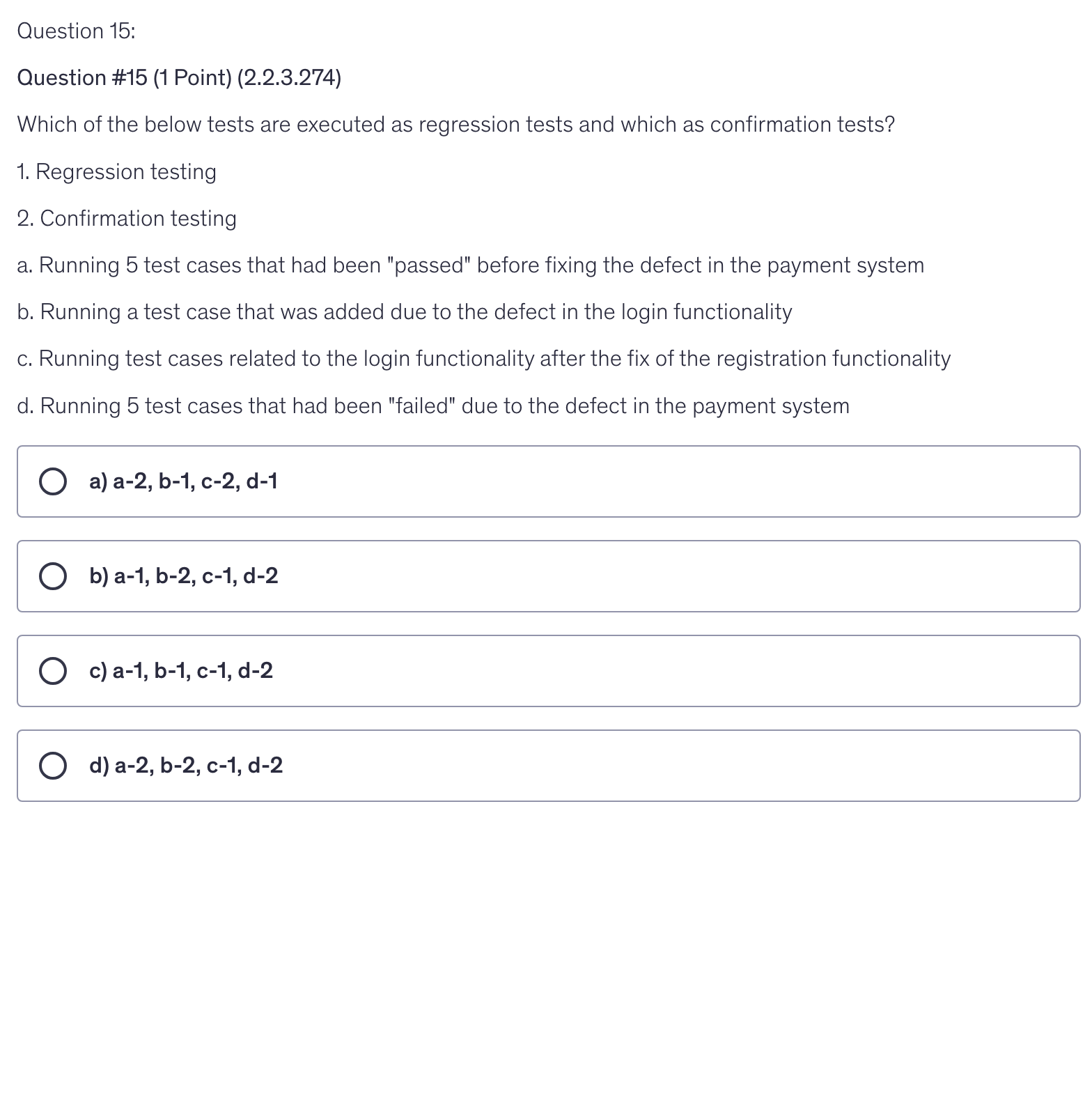 <p>Which of the below tests are executed as regression tests and which as confirmation tests?</p><p>1. Regression testing</p><p>2. Confirmation testing</p><p>a. Running 5 test cases that had been "passed" before fixing the defect in the payment system</p><p>b. Running a test case that was added due to the defect in the login functionality</p><p>c. Running test cases related to the login functionality after the fix of the registration functionality</p><p>d. Running 5 test cases that had been "failed" due to the defect in the payment system</p>