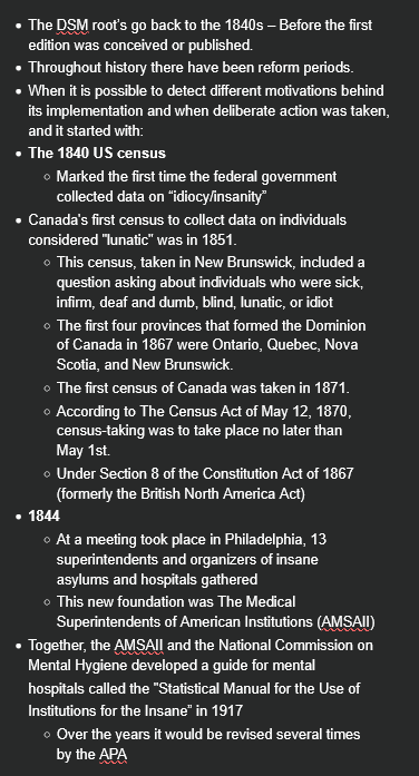 <ul><li><p>The DSM root’s go back to the 1840s – Before the first edition was conceived or published.</p></li><li><p>Throughout history there have been reform periods.</p></li><li><p>When it is possible to detect different motivations behind its implementation and when deliberate action was taken, and it started with:</p></li><li><p><strong>The 1840 US census</strong></p><ul><li><p>Marked the first time the federal government collected data on “idiocy/insanity”</p></li></ul></li><li><p>Canada's first census to collect data on individuals considered "lunatic" was in 1851.</p><ul><li><p>This census, taken in New Brunswick, included a question asking about individuals who were sick, infirm, deaf and dumb, blind, lunatic, or idiot</p></li><li><p>The first four provinces that formed the Dominion of Canada in 1867 were Ontario, Quebec, Nova Scotia, and New Brunswick.</p></li><li><p>The first census of Canada was taken in 1871.</p></li><li><p>According to The Census Act of May 12, 1870, census-taking was to take place no later than May 1st.</p></li><li><p>Under Section 8 of the Constitution Act of 1867 (formerly the British North America Act)</p></li></ul></li><li><p><strong>1844</strong></p><ul><li><p>At a meeting took place in Philadelphia, 13 superintendents and organizers of insane asylums and hospitals gathered</p></li><li><p>This new foundation was The Medical Superintendents of American Institutions (AMSAII)</p></li></ul></li><li><p>Together, the AMSAII and the National Commission on Mental Hygiene developed a guide for mental</p><p>hospitals called the "Statistical Manual for the Use of</p><p>Institutions for the Insane” in 1917</p><ul><li><p>Over the years it would be revised several times by the APA</p></li></ul></li></ul><p></p>