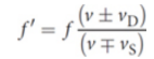 <p>where f′ is the perceived frequency, f is the actual emitted frequency, ν is the speed of sound in the medium, νD is the speed of the detector, and νS is the speed of the source</p><p>the upper sign should be used when the detector or source is moving toward the other object; the lower sign should be used when the detector or source is moving away from the other object</p>