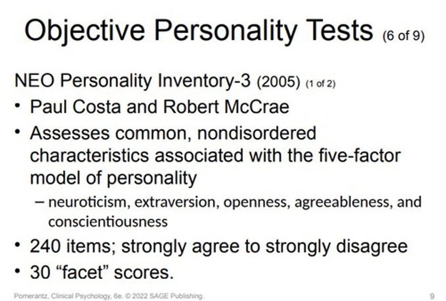 <p>Purpose: Measures common, nondisordered personality characteristics, differentiating from MMPI, MCMI, and PAI.</p><p>Authors: Paul Costa and Robert McCrae.</p><p>Foundation: Five-factor model of personality or "Big Five".</p><p>Main Traits Measured:</p><p>Neuroticism</p><p>Extraversion</p><p>Openness</p><p>Agreeableness</p><p>Conscientiousness</p><p>Sub-traits: 30 “facet” scores (six facets for each of the five main traits).</p><p>Format:240-item self-report questionnaire. Items have multiple-choice responses ("strongly agree" to "strongly disagree").</p><p>Versions:Original: 1985Revised: NEO-PI-R in 1992NEO-PI-3: 2005Short form: NEO Five-Factor Inventory (NEO-FFI) with 60 items.</p><p>Purpose of NEO-PI-3 revision: Improved readability and comprehension of 37 items.</p><p>Criticisms: Lack of validity scales.Vulnerability to "faking" or inattention.Limited clinical utility in terms of diagnosis.</p><p>Benefits: Some disorders, especially personality ones, show strong correlations with NEO-PI-3 scores, enhancing its clinical relevance.</p>