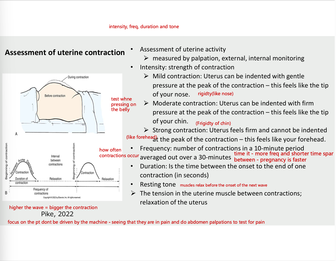 <ul><li><p>assessment of uterine activity</p><ul><li><p>measured by palpation, external , internal monitoring</p></li></ul></li><li><p>Intensity- strength of contraction</p><ul><li><p>mild contraction - uterus can be indented with gentle pressure at the peak of the contraction - this feels like the tip of your nose (rigid)</p></li><li><p>moderate contraction - uterus can be indented with firm pressure at the peak of the contraction - this feels like the tip of chin</p></li><li><p>strong contraction - uterus feels firm and cannot be indented at the peak of the contraction - feels like forehead</p></li></ul></li><li><p>frequency</p><ul><li><p>number of contractions in 10 min period averaged out over 30 min (more fre and shorter span between)</p></li></ul></li><li><p>duration</p><ul><li><p>is the time between the onset to the end of one contraction (in seconds)</p></li></ul></li><li><p>resting tone (muscles relax before onset of the next wave</p></li><li><p>the tension in the uterine muscles between contractions; relaxation of the uterus </p></li></ul><p></p>